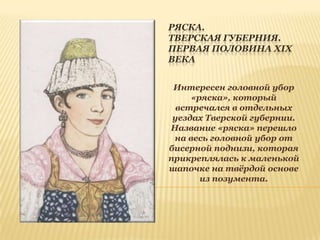 РЯСКА.
ТВЕРСКАЯ ГУБЕРНИЯ.
ПЕРВАЯ ПОЛОВИНА XIX
ВЕКА
Интересен головной убор
«ряска», который
встречался в отдельных
уездах Тверской губернии.
Название «ряска» перешло
на весь головной убор от
бисерной поднизи, которая
прикреплялась к маленькой
шапочке на твѐрдой основе
из позумента.

 