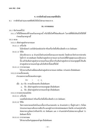 มอก. 982 – 2548

9. การชักตัวอยางและเกณฑตัดสิน
9.1 การชักตัวอยางและเกณฑตดสินใหเปนไปตามภาคผนวก ค.
ั

10. การทดสอบ
10.1 ขอกำหนดทัวไป
่
10.1.1 ใหใชวิธีทดสอบที่กำหนดในมาตรฐานนี้ หรือวิธีอื่นใดที่ใหผลเทียบเทา ในกรณีที่มีขอโตแยงใหใชวิธีที่
กำหนดในมาตรฐานนี้
10.2 ขนาด
10.2.1 เสนผานศูนยกลางภายนอก
10.2.1.1 เครื่องวัด
ไมโครมิเตอร เวอรเนียรแคลลิเปอรส หรือเครืองวัดอืนทีละเอียดถึง 0.05 มิลลิเมตร
่
่ ่
10.2.1.2 วิธวด
ีั
เลือกเสนรอบวง ณ ตำแหนงใดตำแหนงหนึงตามแนวยาวของทอ โดยมีระยะวัดหางจากปลายทอ
่
ไมต่ำกวา 30 เซนติเมตร วัดเสนผานศูนยกลางภายนอก ณ ตำแหนงทีมคาสูงสุดบนแนวเสนรอบวง
่ ี 
นัน แลววัดเสนผานศูนยกลางภายนอกในแนวตังฉากกับเสนผานศูนยกลางภายนอกสูงสุดนี้ เปนเสน
้
้
ผานศูนยกลางภายนอกต่ำสุด แลวบันทึกคาทังสองทีวดได
้
่ั
10.2.1.3 การรายงานผล
ใหรายงานเปนคาเฉลียของเสนผานศูนยกลางภายนอก ทศนิยม 1 ตำแหนง เปนมิลลิเมตร
่
10.2.2 ความเบียวของทอ
้
คำนวณหาความเบียวของทอจากสูตร
้
∆d

=

d1 – d2

เมื่อ ∆ d คือ ความเบียวของทอ เปนมิลลิเมตร
้
d1 คือ เสนผานศูนยกลางภายนอกสูงสุด เปนมิลลิเมตร
d2 คือ เสนผานศูนยกลางภายนอกต่ำสุด เปนมิลลิเมตร
10.2.3 ความหนาของผนังทอ
10.2.3.1 เครื่องวัด
บอลลไมโครมิเตอร หรือเครืองวัดอืนทีละเอียดถึง 0.05 มิลลิเมตร
่
่ ่
10.2.3.2 วิธวด
ีั
วัดความหนาของผนังทอในแนวตั้งฉากกับแกนของทอ ณ ตำแหนงตางๆ ที่อยูหางเทาๆ กันโดย
ประมาณ ตามแนวเสนรอบวงเดียวกัน และอยหางจากปลายทอพอสมควร โดยวัด 4 ตำแหนงสำหรับ
ู 
ทอขนาดระบุนอยกวาหรือเทากับ 63 มิลลิเมตร และ 8 ตำแหนงสำหรับทอขนาดระบุตงแต 75

ั้
มิลลิเมตร ขึนไป
้
10.2.3.3 การรายงานผล
ใหรายงานเปนคาสูงสุดและต่ำสุด เปนมิลลิเมตร
– 12 –

 