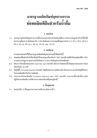 มอก. 982 – 2548

มาตรฐานผลิตภัณฑอตสาหกรรม
ุ

ทอพอลิเอทิลนสำหรับน้ำดืม
ี
่
1. ขอบขาย
1.1 มาตรฐานผลิตภัณฑอุตสาหกรรมนี้ครอบคลุมเฉพาะทอพอลิเอทิลีนความหนาแนนสูงสำหรับน้ำดื่มที่มี
ขนาดระบุตงแต 16 มิลลิเมตร ถึง 1 600 มิลลิเมตร ครอบคลุมชันคุณภาพ PN 3.2 PN 4 PN 6 PN 6.3
ั้
้
PN 8 PN 10 PN 12.5 PN 16 PN 20 และ PN 25

2. บทนิยาม
2.1
2.2
2.3
2.4

ความหมายของคำทีใชในมาตรฐานผลิตภัณฑอตสาหกรรมนี้ มีดงตอไปนี้
่
ุ
ั
ทอพอลิเอทิลนสำหรับน้ำดืม ซึงตอไปในมาตรฐานนีจะเรียกวา “ทอ” หมายถึง ทอทีทำดวยพอลิเอทิลน (PE)
ี
่ ่
้
่
ี
ความหนาแนนสูง ความหนาแนนไมนอยกวา 0.950 กรัมตอลูกบาศกเซนติเมตร

อัตราการไหลเมือหลอมเหลว (melt flow rate) หมายถึง อัตราการไหลของเนือวัสดุขณะหลอมเหลว หนวย
่
้
เปนกรัมตอ 10 นาที
วัสดุใชซ้ำ (reworked material) หมายถึง วัสดุทเคยผานการผลิตมาแลว ตองสะอาด และเปนวัสดุทเกิดจาก
ี่
ี่
โรงงานผลิตเดียวกันกับการผลิตทอ
ระยะเวลาเกิดออกซิเดชัน (oxidation induction time, OIT) หมายถึง ระยะเวลาที่สารยับยั้งการเกิด
ปฏิกรยาออกซิเดชัน ภายใตบรรยากาศออกซิเจนทีอณหภูมคงที่
ิิ
่ ุ
ิ

3. ชั้นคุณภาพ
3.1 ทอแบงเปน 10 ชันคุณภาพ ตามความดันระบุ ดังตารางที่ 1
้

–1–

 