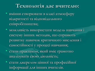 Технологія дає вчителю:
• вміння створювати в класі атмосферу
відкритості та відповідального
співробітництва;
• можливість використати модель навчання і
систему інших методик, що сприяють
розвитку навичок критичного мислення і
самостійності у процесі навчання;
• стати практиком, який вміє грамотно
аналізувати свою діяльність;
• стати джерелом цінної та професійної
інформації для інших вчителів.

 