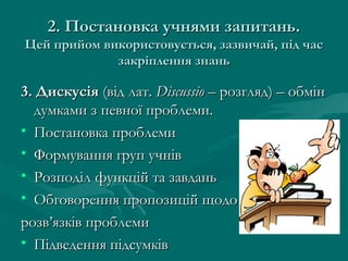 2. Постановка учнями запитань.
Цей прийом використовується, зазвичай, під час
закріплення знань

3. Дискусія (від лат. Discussio – розгляд) – обмін
думками з певної проблеми.
• Постановка проблеми
• Формування груп учнів
• Розподіл функцій та завдань
• Обговорення пропозицій щодо
розв’язків проблеми
• Підведення підсумків

 
