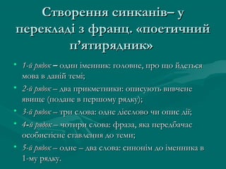 Створення синканів– у
перекладі з франц. «поетичний
п’ятирядник»
• 1-й рядок – один іменник: головне, про що йдеться
мова в даній темі;
• 2-й рядок – два прикметники: описують вивчене
явище (подане в першому рядку);
• 3-й рядок – три слова: одне дієслово чи опис дії;
• 4-й рядок – чотири слова: фраза, яка передбачає
особистісне ставлення до теми;
• 5-й рядок – одне – два слова: синонім до іменника в
1-му рядку.

 