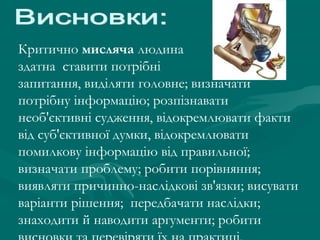 Критично мисляча людина
здатна ставити потрібні
запитання, виділяти головне; визначати
потрібну інформацію; розпізнавати
необ'єктивні судження, відокремлювати факти
від суб'єктивної думки, відокремлювати
помилкову інформацію від правильної;
визначати проблему; робити порівняння;
виявляти причинно-наслідкові зв'язки; висувати
варіанти рішення; передбачати наслідки;
знаходити й наводити аргументи; робити

 