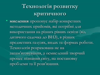 Технологія розвитку
критичного
• мислення пропонує набір конкретних
методичних прийомів, які потрібні для
використання на різних рівнях освіти (від
дитячого садочка до ВНЗ), в різних
предметних галузях, видах та формах роботи.
Технологія розрахована не на
запам’ятовування, а осмислений творчий
процес пізнання світу, на постановку
проблеми та її розв’язання.

 