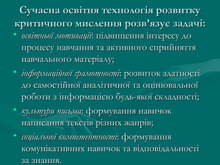 Сучасна освітня технологія розвитку
критичного мислення розв’язує задачі:

• освітньої мотивації: підвищення інтересу до
процесу навчання та активного сприйняття
навчального матеріалу;
• інформаційної грамотності: розвиток здатності
до самостійної аналітичної та оцінювальної
роботи з інформацією будь-якої складності;
• культури письма: формування навичок
написання текстів різних жанрів;
• соціальної компетентності: формування
комунікативних навичок та відповідальності
за знання.

 