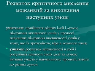 Розвиток критичного мислення
можливий за виконання
наступних умов:
учителем: прийняття різних ідей і думок;
підтримка активності учнів у процесі
навчання; підтримка впевненості учнів у
тому, що їх зрозуміють; віра в кожного учня;
• учнями: розвиток впевненості в собі і
розуміння цінності своїх ідей та думок;
активна участь у навчальному процесі; повага
до різних думок.

 