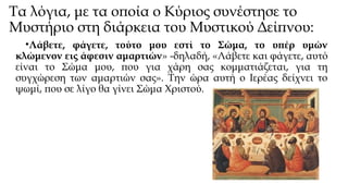 Τα λόγια, με τα οποία ο Κύριος συνέστησε το
Μυστήριο στη διάρκεια του Μυστικού Δείπνου:
•Λάβετε, φάγετε, τούτο μου εστί το Σώμα, το υπέρ υμών
κλώμενον εις άφεσιν αμαρτιών» -δηλαδή, «Λάβετε και φάγετε, αυτό
είναι το Σώμα μου, που για χάρη σας κομματιάζεται, για τη
συγχώρεση των αμαρτιών σας». Την ώρα αυτή ο Ιερέας δείχνει το
ψωμί, που σε λίγο θα γίνει Σώμα Χριστού.

 