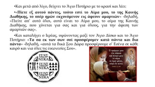 •Και μετά από λίγο, δείχνει το Άγιο Ποτήριο με το κρασί και λέει:
•«Πίετε εξ αυτού πάντες, τούτο εστί το Αίμα μου, το της Καινής
Διαθήκης, το υπέρ ημών εκχυνόμενον εις άφεσιν αμαρτιών» -δηλαδή,
«Πιείτε απ’ αυτό όλοι, αυτό είναι το Αίμα μου, το αίμα της Καινής
Διαθήκης, που χύνεται για σας και για όλους, για την άφεση των
αμαρτιών σας».
•Και καταλήγει ο Ιερέας, υψώνοντας μαζί τον Άγιο Δίσκο και το Άγιο
Ποτήριο: «Τα σα εκ των σων σοί προσφέρομεν κατά πάντα και δια
πάντα» -δηλαδή, «αυτά τα δικά Σου Δώρα προσφέρουμε σ’ Εσένα σε κάθε
καιρό και για όλες τις ευεργεσίες Σου».

 