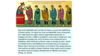 Εγώ αυτό παρέλαβα από τον ίδιο τον Κύριο, κι αυτό σας παρέδωσα:
ο Κύριος Ιησούς, τη νύχτα που ήταν να παραδοθεί στους σταυρωτές
του, πήρε ψωμί και, αφού έκανε ευχαριστήρια προσευχή, το
τεμάχισε και είπε: «Λάβετε και φάγετε- αυτό είναι το σώμα μου, που
τεμαχίζεται για χάρη σας. Αυτό να κάνετε στην ανάμνησή μου».
Παρόμοια, όταν τελείωσε το δείπνο, πήρε το ποτήρι και είπε: «Αυτό
το ποτήριο είναι η νέα διαθήκη που επικυρώνεται με το αίμα μου.
Όποτε πίνετε από αυτό το ποτήριο, να το κάνετε στην ανάμνησή μου.
Γιατί ωσότου να έρθει ο Κύριος, πάντοτε, όποτε τρώτε αυτό το ψωμί
και πίνετε αυτό το ποτήριο, διακηρύττετε το θάνατο του Κυρίου.
(Α'Κορ. 11, 23-26).

 