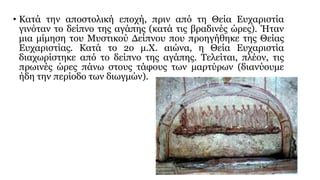 • Κατά την αποστολική εποχή, πριν από τη Θεία Ευχαριστία
γινόταν το δείπνο της αγάπης (κατά τις βραδινές ώρες). Ήταν
μια μίμηση του Μυστικού Δείπνου που προηγήθηκε της Θείας
Ευχαριστίας. Κατά το 2ο μ.Χ. αιώνα, η Θεία Ευχαριστία
διαχωρίστηκε από το δείπνο της αγάπης. Τελείται, πλέον, τις
πρωινές ώρες πάνω στους τάφους των μαρτύρων (διανύουμε
ήδη την περίοδο των διωγμών).

 