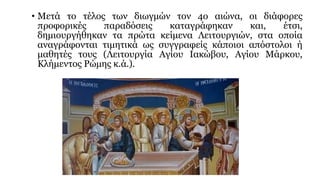 • Μετά το τέλος των διωγμών τον 4ο αιώνα, οι διάφορες
προφορικές
παραδόσεις
καταγράφηκαν
και,
έτσι,
δημιουργήθηκαν τα πρώτα κείμενα Λειτουργιών, στα οποία
αναγράφονται τιμητικά ως συγγραφείς κάποιοι απόστολοι ή
μαθητές τους (Λειτουργία Αγίου Ιακώβου, Αγίου Μάρκου,
Κλήμεντος Ρώμης κ.ά.).

 