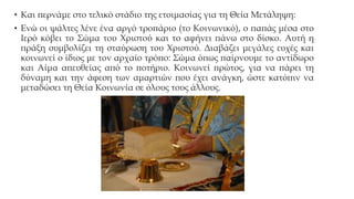 • Και περνάμε στο τελικό στάδιο της ετοιμασίας για τη Θεία Μετάληψη:
• Ενώ οι ψάλτες λένε ένα αργό τροπάριο (το Κοινωνικό), ο παπάς μέσα στο
Ιερό κόβει το Σώμα του Χριστού και το αφήνει πάνω στο δίσκο. Αυτή η
πράξη συμβολίζει τη σταύρωση του Χριστού. Διαβάζει μεγάλες ευχές και
κοινωνεί ο ίδιος με τον αρχαίο τρόπο: Σώμα όπως παίρνουμε το αντίδωρο
και Αίμα απευθείας από το ποτήριο. Κοινωνεί πρώτος, για να πάρει τη
δύναμη και την άφεση των αμαρτιών που έχει ανάγκη, ώστε κατόπιν να
μεταδώσει τη Θεία Κοινωνία σε όλους τους άλλους.

 