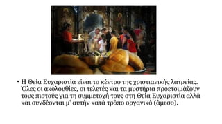 • Η Θεία Ευχαριστία είναι το κέντρο της χριστιανικής λατρείας.
Όλες οι ακολουθίες, οι τελετές και τα μυστήρια προετοιμάζουν
τους πιστούς για τη συμμετοχή τους στη Θεία Ευχαριστία αλλά
και συνδέονται μ' αυτήν κατά τρόπο οργανικό (άμεσο).

 