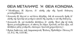 ΘΕΙΑ ΜΕΤΑΛΗΨΙΣ Ή ΘΕΙΑ ΚΟΙΝΩΝΙΑ.
• "Μετάληψις δέ λέγεται, δι' αὐτῆς γάρ τῆς Ἰησοῦ θεότητος
μεταλαμβάνομεν.
• Κοινωνία δέ λέγεταί τε καί ἔστιν ἀληθῶς, διά τό κοινωνεῖν ἡμᾶς δι'
αὐτῆς τῷ Χριστῷ καί μετέχειν αὐτοῦ τῆς σαρκός τε καί τῆς θεότητος.
• Κοινωνεῖν δέ, καί ἑνοῦσθαι ἀλλήλοις δι' αὐτῆς. Ἐπεί γάρ ἐξ ἑνός
ἄρτου μεταλαμβάνομεν, οἱ πάντες ἕν σῶμα Χριστοῦ, καί ἕνα αἷμα, καί
ἀλλήλων μέλη γινόμεθα, σύσσωμοι Χριστοῦ χρηματίζοντες",
• Ἁγίου Ἰωάννου τοῦ Δαμασκηνοῦ, Ἔκδοσις Ὀρθοδόξου Πίστεως IV
13, P.G. 94, 1153 BC.

 