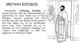 ΜΕΓΑΛΗ ΕΙΣΟΔΟΣ
•Ακολουθεί η Μεγάλη Είσοδος. Ο
Ιερέας ξεκινάει από την Προσκομιδή και,
κρατώντας τον Άγιο Δίσκο και το Άγιο
Ποτήριο, περνάει ανάμεσα από τους
πιστούς και από την Ωραία Πύλη μπαίνει
στο Ιερό Βήμα για να τα τοποθετήσει
πάνω στην Αγία Τράπεζα και να τα
σκεπάσει με ένα τετράγωνο ύφασμα, τον
«Αέρα», που συμβολίζει το λίθο που
σφράγισε τον Πανάγιο Τάφο.

 