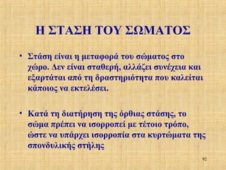 Η ΣΤΑΣΗ ΤΟΥ ΣΩΜΑΤΟΣ
• Στάση είναι η μεταφορά του σώματος στο
χώρο. Δεν είναι σταθερή, αλλάζει συνέχεια και
εξαρτάται από τη δραστηριότητα που καλείται
κάποιος να εκτελέσει.
• Κατά τη διατήρηση της όρθιας στάσης, το
σώμα πρέπει να ισορροπεί με τέτοιο τρόπο,
ώστε να υπάρχει ισορροπία στα κυρτώματα της
σπονδυλικής στήλης
92

 