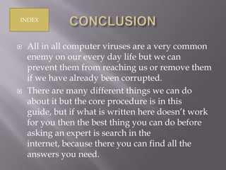 INDEX





All in all computer viruses are a very common
enemy on our every day life but we can
prevent them from reaching us or remove them
if we have already been corrupted.
There are many different things we can do
about it but the core procedure is in this
guide, but if what is written here doesn’t work
for you then the best thing you can do before
asking an expert is search in the
internet, because there you can find all the
answers you need.

 