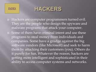 INDEX





Hackers are computer programmers turned evil.
They are the people who design the spyware and
malware programs that attack your computer.
Some of them have criminal intent and use these
programs to steal money from individuals and
companies. Some have a grudge against the big
software vendors (like Microsoft) and seek to harm
them by attacking their customers (you). Others do
it purely for fun. Whatever the reason, hackers are
getting more intelligent and sophisticated in their
ability to access computer systems and networks.

 