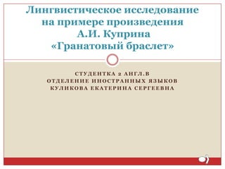 Лингвистическое исследование
на примере произведения
А.И. Куприна
«Гранатовый браслет»
СТУДЕНТКА 2 АНГЛ.В
ОТДЕЛЕНИЕ ИНОСТРАННЫХ ЯЗЫКОВ
КУЛИКОВА ЕКАТЕРИНА СЕРГЕЕВНА

 