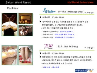 Saipan World Resort

My World Smiles Make

Facilities
라 ~ 메르 (Massage Shop)

** 예약 필수

 이용시간 : 10:00 ~ 22:00
 원두커피와 전통 인도 테라피를 응용한 마사지는 몸 속 깊은
편안함은 물론 , 정신적인 자유로움까지 선사합니다 .
( 부부 또는 연인을 위한 커플 룸으로 운영 )
- 아율베다 (Ayurveda) : 인도식 오일마사지
- 쿨링젤마사지 : 심한 태닝을 위한 진정효과
- 커피에스테틱 : 커피를 이용한 전신 마사지

토 르 (Nail Art Shop)

** 예약 필수

 이용시간 : 10:00 ~ 22:00
 전문 관리사가 제안 드리는 트로피칼 아일랜드 스타일의 스페셜
네일케어로 색다른 열대의 스타일은 물론 섬세한 배려와 품격있는
서비스는 두 배의 만족을 드릴 것입니다 .
- 네일 아트 - 헤나 타투

 