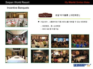 Saipan World Resort

My World Smiles Make

Incentive Banquets
로얄 타가볼륨 ( 대연회장 )
 기업 연수 , 그룹파티와 각종 세미나를 개최할 수 있는 대연회장
- 대연회장 , 중 / 소연회장
- 최대 500 명 수용가능

 