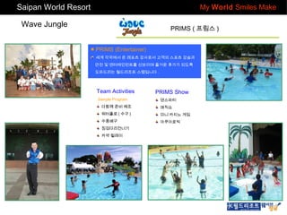 Saipan World Resort

My World Smiles Make

Wave Jungle

PRIMS ( 프림스 )
■ PRIMS (Entertainer)
세계 각국에서 온 레포츠 강사로서 고객의 스포츠 강습과
안전 및 엔터테인먼트를 선보이며 즐거운 휴가가 되도록
도와드리는 월드리조트 스텝입니다 .

Team Activities
Sample Program

PRIMS Show
댄스파티

다함께 준비 체조

매직쇼

워터폴로 ( 수구 )

미니 카지노 게임

수중배구

아쿠아로빅

징검다리건너기
카약 릴레이

 