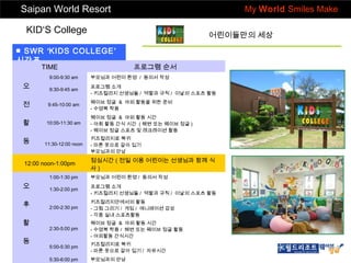 Saipan World Resort

My World Smiles Make

KID‘S College

어린이들만의 세상

■ SWR ‘KIDS COLLEGE’
시간표
TIME

프로그램 순서

9:00-9:30 am

부모님과 어린이 환영 / 동의서 작성

오

9:30-9:45 am

프로그램 소개
- 키즈컬리지 선생님들 / 역할과 규칙 / 이날의 스포츠 활동

전

9:45-10:00 am

웨이브 정글 & 야외 활동을 위한 준비
- 수영복 착용

활

10:00-11:30 am

웨이브 정글 & 야외 활동 시간
- 야회 활동 간식 시간 ( 해변 또는 웨이브 정글 )
- 웨이브 정글 스포츠 및 레크레이션 활동

동

11:30-12:00 noon

12:00 noon-1:00pm

키즈컬리지로 복귀
- 마른 옷으로 갈아 입기
부모님과의 만남

점심시간 ( 전일 이용 어린이는 선생님과 함께 식
사)

1:00-1:30 pm

부모님과 어린이 환영 / 동의서 작성

오

1:30-2:00 pm

프로그램 소개
- 키즈컬리지 선생님들 / 역할과 규칙 / 이날의 스포츠 활동

후

2:00-2:30 pm

키즈컬리지안에서의 활동
- 그림 그리기 / 게임 / 애니메이션 감상
- 각종 실내 스포츠활동

2:30-5:00 pm

웨이브 정글 & 야외 활동 시간
- 수영복 착용 / 해변 또는 웨이브 정글 활동
- 야외활동 간식시간

5:00-5:30 pm

키즈컬리지로 복귀
- 마른 옷으로 갈아 입기 / 자유시간

5:30-6:00 pm

부모님과의 만남

활
동

 