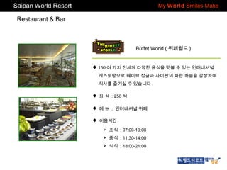 Saipan World Resort

My World Smiles Make

Restaurant & Bar

Buffet World ( 뷔페월드 )

 150 여 가지 전세계 다양한 음식을 맛볼 수 있는 인터내셔널
레스토랑으로 웨이브 정글과 사이판의 파란 하늘을 감상하며
식사를 즐기실 수 있습니다 .
 좌 석 : 250 석
 메 뉴 : 인터내셔널 뷔페
 이용시간
 조식 : 07:00-10:00
 중식 : 11:30-14:00
 석식 : 18:00-21:00

 