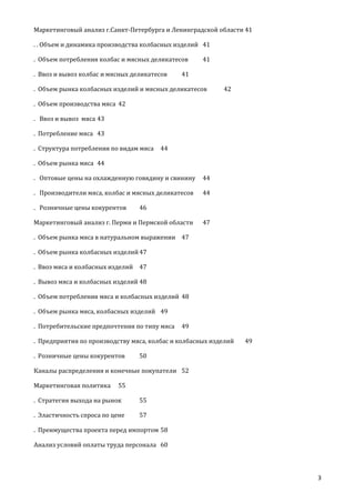 Маркетинговый анализ г.Санкт-Петербурга и Ленинградской области 41
. . Объем и динамика производства колбасных изделий 41
. Объем потребления колбас и мясных деликатесов
. Ввоз и вывоз колбас и мясных деликатесов

41

41

. Объем рынка колбасных изделий и мясных деликатесов

42

. Объем производства мяса 42
. Ввоз и вывоз мяса 43
. Потребление мяса 43
. Структура потребления по видам мяса

44

. Объем рынка мяса 44
. Оптовые цены на охлажденную говядину и свинину

44

. Производители мяса, колбас и мясных деликатесов

44

. Розничные цены кокурентов

46

Маркетинговый анализ г. Перми и Пермской области

47

. Объем рынка мяса в натуральном выражении 47
. Объем рынка колбасных изделий 47
. Ввоз мяса и колбасных изделий 47
. Вывоз мяса и колбасных изделий 48
. Объем потребления мяса и колбасных изделий 48
. Объем рынка мяса, колбасных изделий 49
. Потребительские предпочтения по типу мяса

49

. Предприятия по производству мяса, колбас и колбасных изделий
. Розничные цены кокурентов

49

50

Каналы распределения и конечные покупатели 52
Маркетинговая политика

55

. Стратегия выхода на рынок

55

. Эластичность спроса по цене

57

. Преимущества проекта перед импортом 58
Анализ условий оплаты труда персонала 60

3

 