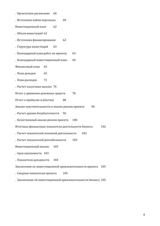 . Оргштатное расписание

60

. Источники найма персонала
Инвестиционный план

60

62

. Объем инвестиций 62
. Источники финансирования
. Структура инвестиций

62

63

. Календарный план работ по проекту

63

. Календарный инвестиционный план

64

Финансовый план

65

. План доходов

65

. План расходов

71

. Расчет налоговых выплат 76
Отчет о движении денежных средств
Отчет о прибылях и убытках

78

88

Анализ чувствительности и анализ рисков проекта
. Расчет уровня безубыточности

96

96

. Качественный анализ рисков проекта

100

Итоговые финансовые показатели деятельности бизнеса
. Расчет показателей основной деятельности
. Расчет показателей рентабельности
Инвестиционный анализ

102

102

103

103

. Срок окупаемости 103
. Показатели доходности

104

Заключение по инвестиционной привлекательности проекта 105
. Сводные показатели проекта

105

. Заключение об инвестиционной привлекательности бизнеса 105

4

 