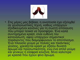 • Στις μέρες μας βέβαια, η οινοποσία έχει εξελιχθεί
σε γευσιγνωστικές τέχνη, καθώς υπάρχουν
εξειδικευμένοι κανόνες για τη σωστή απόλαυση
που μπορεί τελικά να προσφέρει. Ένα καλά
συντηρημένο κρασί, είναι ευθύνη του
καταναλωτή, αφού υπάρχουν σημαντικοί
παράγοντες που διαμορφώνουν το αποτέλεσμα.
Ένα πλούσιο γεύμα με πολλές και πικάντικες
γεύσεις, χρειάζεται κρασί με εξίσου δυνατό
άρωμα και προσωπικότητα, ενώ ένα απλό γεύμα
και γενικώς η ελαφριά κουζίνα, δένει καλύτερα
με κρασιά που έχουν φίνο άρωμα.

 