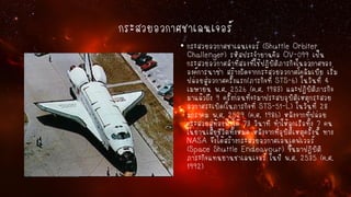 กระสวยอวกาศชาเลนเจอร์
• กระสวยอวกาศชาเลนเจอร์ (Shuttle Orbiter
Challenger) รหัสประจายานคือ OV-099 เป็น
กระสวยอวกาศลาที่สองที่ใช้ปฏิบัติภารกิจในอวกาศของ
องค์การนาซ่า สร้างถัดจากกระสวยอวกาศโคลัมเบีย เริ่ม
ปล่อยสู่อวกาศครั้งแรก(ภารกิจที่ STS-6) ในวันที่ 4
เมษายน พ.ศ. 2526 (ค.ศ. 1983) และปฏิบัติภารกิจ
มาแล้วถึง 9 ครั้งก่อนที่จะมาประสบอุบัติเหตุกระสวย
อวกาศระเบิด(ในภารกิจที่ STS-51-L) ในวันที่ 28
มกราคม พ.ศ. 2529 (ค.ศ. 1986) หลังจากที่ปล่อย
กระสวยสู่ท้องฟ้าได้ 73 วินาที ทาให้ลูกเรือทั้ง 7 คน
ในยานเสียชีวิตทั้งหมด หลังจากที่อุบัติเหตุครั้งนี้ ทาง
NASA จึงได้สร้างกระสวยอวกาศเอนเดฟเวอร์
(Space Shuttle Endeavour) ขึ้นมาปฏิบัติ
ภาระกิจแทนยานชาเลนเจอร์ ในปี พ.ศ. 2535 (ค.ศ.
1992)

 