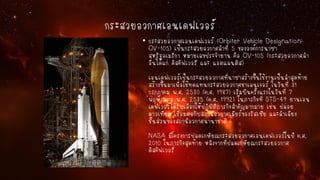 กระสวยอวกาศเอนเดฟเวอร์
• กระสวยอวกาศเอนเดฟเวอร์ (Orbiter Vehicle Designation:
OV-105) เป็นกระสวยอวกาศลาที่ 5 ขององค์การนาซา
สหรัฐอเมริกา หมายเลขประจายาน คือ OV-105 (กระสวยอวกาศลา
อื่นได้แก่ ดิสคัฟเวอรี และ แอตแลนติส)
เอนเดฟเวอร์เป็นกระสวยอวกาศที่นาซาสร้างขึ้นใช้งานเป็นลาสุดท้าย
สร้างขึ้นมาเพื่อใช้ทดแทนกระสวยอวกาศชาเลนเจอร์ ในวันที่ 31
กรกฎาคม พ.ศ. 2530 (ค.ศ. 1987) เริ่มบินครั้งแรกในวันที่ 7
พฤษภาคม พ.ศ. 2535 (ค.ศ. 1992) ในภารกิจที่ STS-49 ยานเอน
เดฟเวอร์ได้รับเลือกให้ปฏิบัติภารกิจสาคัญมากมาย เช่น ปล่อย
ดาวเทียม เชื่อมต่อกับสถานีอวกาศเมียร์ของรัสเซีย และลาเลียง
ชิ้นส่วนของสถานีอวกาศนานาชาติ
NASA มีโครงการปลดเกษียณกระสวยอวกาศเอนเดฟเวอร์ในปี ค.ศ.
2010 ในภารกิจสุดท้าย หลังจากที่ปลดเกษียณกระสวยอวกาศ
ดิสคัฟเวอรี่

 