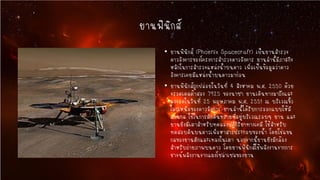ยานฟินิกส์
• ยานฟินิกส์ (Phoenix Spacecraft) เป็นยานสารวจ
ดาวอังคารของโครงการสารวจดาวอังคาร ยานลานี้มีภารกิจ
หลักในการสารวจแหล่งน้าบนดาว เพื่อเป็นข้อมูลว่าดาว
อังคารเคยมีแหล่งน้าบนดาวมาก่อน
• ยานฟินิกส์ถูกปล่อยในวันที่ 4 สิงหาคม พ.ศ. 2550 ด้วย
จรวดเดลต้าสอง 7925 ของนาซา ยานเดินทางมาถึงและ
ลงจอดในวันที่ 25 พฤษภาคม พ.ศ. 2551 ณ บริเวณขั้ว
โลกเหนือของดาวอังคาร ยานลานี้ได้รับการออกแบบให้มี
แขนกล ใช้ในการตักดินทรายที่อยู่บริเวณรอบๆ ยาน และ
ยานยังมีเตาสาหรับทดลองปฏิกิริยาทางเคมี ใช้สาหรับ
ทดสอบดินบนดาวเพื่อหาสารประกอบของน้า โดยใช่แขน
กลของยานตักและเทลงในเตา นอกจากนี้ยานยังมีกล้อง
สาหรับถ่ายภาพบนดาว โดยยานฟินิกส์ใช้พลังงานจากการ
ชาจน์พลังงานจากแผงโซล่าเซลของยาน

 