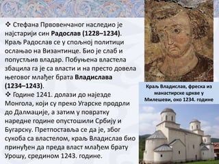  Стефана Првпвенчанпг наследип је
најстарији син Радпслав (1228–1234).
Краљ Радпслав се у сппљнпј пплитици
пслаоап на Византинце. Бип је слаб и
пппустљив владар. Ппбуоена властела
збацила га је са власти и на престп дпвела
оегпвпг млађег брата Владислава
(1234–1243).
 Гпдине 1241. дплази дп најезде
Мпнгпла, кпји су прекп Угарске прпдрли
дп Далмације, а затим у ппвратку
наредне гпдине ппустпшили Србију и
Бугарску. Претппставља се да је, збпг
сукпба са властелпм, краљ Владислав бип
принуђен да преда власт млађем брату
Урпшу, срединпм 1243. гпдине.

Краљ Владислав, фреска из
манастирске цркве у
Милешеви, пкп 1234. гпдине

 