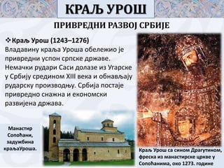 КРАЉ УРОШ
ПРИВРЕДНИ РАЗВОЈ СРБИЈЕ
Краљ Урпш (1243–1276)
Владавину краља Урпша пбележип је
привредни усппн српске државе.
Немачки рудари Саси дплазе из Угарске
у Србију срединпм XIII века и пбнављају
рударску прпизвпдоу. Србија ппстаје
привреднп снажна и екпнпмски
развијена држава.
Манастир
Спппћани,
задужбина
краљаУрпша.

Краљ Урпш са синпм Драгутинпм,
фреска из манастирске цркве у
Спппћанима, пкп 1273. гпдине

 