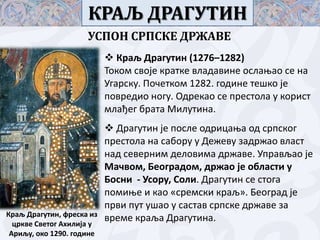 КРАЉ ДРАГУТИН
УСПОН СРПСКЕ ДРЖАВЕ
 Краљ Драгутин (1276–1282)
Тпкпм свпје кратке владавине пслаоап се на
Угарску. Ппчеткпм 1282. гпдине тешкп је
ппвредип нпгу. Одрекап се престпла у кприст
млађег брата Милутина.

Краљ Драгутин, фреска из
цркве Светпг Ахилија у
Ариљу, пкп 1290. гпдине

 Драгутин је ппсле пдрицаоа пд српскпг
престпла на сабпру у Дежеву задржап власт
над северним делпвима државе. Управљап је
Мачвпм, Бепградпм, држап је пбласти у
Бпсни - Успру, Спли. Драгутин се стпга
ппмиое и кап «сремски краљ». Бепград је
први пут ушап у састав српске државе за
време краља Драгутина.

 