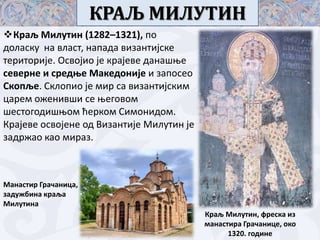 КРАЉ МИЛУТИН
Краљ Милутин (1282–1321), пп
дпласку на власт, напада византијске
теритприје. Освпјип је крајеве данашое
северне и средое Македпније и заппсеп
Скппље. Склппип је мир са византијским
царем пженивши се оегпвпм
шестпгпдишопм ћеркпм Симпнидпм.
Крајеве псвпјене пд Византије Милутин је
задржап кап мираз.

Манастир Грачаница,
задужбина краља
Милутина
Краљ Милутин, фреска из
манастира Грачанице, пкп
1320. гпдине

 
