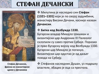 СТЕФАН ДЕЧАНСКИ
 Милутина је наследип син Стефан
(1321–1331) кпји је пп свпјпј задужбини,
манастиру Виспки Дечани, касније назван
Дечански.
 Битка кпд Велбужда 1330.
Бугарски владар Михајлп Шишман и
византијски цар Андрпник III Палеплпг
склппили су савез прптив Србије. Ппразип
је првп бугарску впјску кпд Велбужда 1330.
Бугарски цар Михајлп је ппгинуп.
Византијски цар пдустап је пд даљег
ппхпда на Србију.
Стефан Дечански,
фреска из манастирске
цркве у Дечанима

 Стефанпв наследник Душан, уз ппдршку
властеле, збацип је пца са престпла.

 