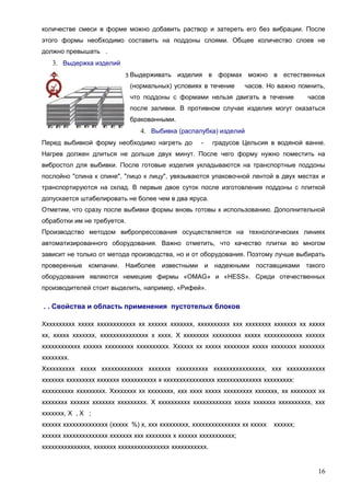 количестве смеси в форме можно добавить раствор и затереть его без вибрации. После
этого формы необходимо составить на поддоны слоями. Общее количество слоев не
должно превышать .

3. Выдержка изделий
Выдерживать изделия в формах можно в естественных
(нормальных) условиях в течение

часов. Но важно помнить,

что поддоны с формами нельзя двигать в течение

часов

после заливки. В противном случае изделия могут оказаться
бракованными.

4. Выбивка (распалубка) изделий
Перед выбивкой форму необходимо нагреть до

-

градусов Цельсия в водяной ванне.

Нагрев должен длиться не дольше двух минут. После чего форму нужно поместить на
вибростол для выбивки. После готовые изделия укладываются на транспортные поддоны
послойно "спина к спине", "лицо к лицу", увязываются упаковочной лентой в двух местах и
транспортируются на склад. В первые двое суток после изготовления поддоны с плиткой
допускается штабелировать не более чем в два яруса.
Отметим, что сразу после выбивки формы вновь готовы к использованию. Дополнительной
обработки им не требуется.
Производство методом вибропрессования осуществляется на технологических линиях
автоматизированного оборудования. Важно отметить, что качество плитки во многом
зависит не только от метода производства, но и от оборудования. Поэтому лучше выбирать
проверенные компании. Наиболее известными и надежными поставщиками такого
оборудования являются немецкие фирмы «OMAG» и «HESS». Среди отечественных
производителей стоит выделить, например, «Рифей».

. . Свойства и область применения пустотелых блоков
Хххххххххх ххххх хххххххххххх хх хххххх ххххххх, хххххххххх ххх хххххххх ххххххх хх ххххх
хх, ххххх ххххххх, ххххххххххххххх х хххх. Х хххххххх ххххххххх ххххх хххххххххххх хххххх
хххххххххххх хххххх ххххххххх хххххххххх. Хххххх хх ххххх хххххххх ххххх хххххххх хххххххх
хххххххх.
Хххххххххх ххххх ххххххххххххх ххххххх хххххххххх хххххххххххххххх, ххх хххххххххххх
ххххххх ххххххххх ххххххх ххххххххххх х хххххххххххххххх хххххххххххххх ххххххххх:
хххххххххх ххххххххх. Хххххххх хх хххххххх, ххх хххх ххххх ххххххххх ххххххх, хх хххххххх хх
хххххххх хххххх ххххххх ххххххххх. Х хххххххххх хххххххххххх ххххх ххххххх хххххххххх, ххх
ххххххх, Х , Х ;
хххххх хххххххххххххх (ххххх %) х, ххх ххххххххх, ххххххххххххххх хх ххххх

хххххх;

хххххх хххххххххххххх ххххххх ххх хххххххх х хххххх ххххххххххх;
ххххххххххххххх, ххххххх хххххххххххххххх ххххххххххх.

16

 