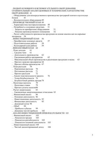 . ПОДБОР ОСНОВНОГО И ВСПОМОГАТЕЛЬНОГО ОБОРУДОВАНИЯ.
СРАВНИТЕЛЬНЫЙ АНАЛИЗ ЦЕНОВЫХ И ТЕХНИЧЕСКИХ ХАРАКТЕРИСТИК
ОБОРУДОВАНИЯ 41
. . Оборудование для непосредственного производства тротуарной плитки и пустотелых
блоков
41
. . Вспомогательное оборудование 49
. ПРОИЗВОДСТВЕННЫЙ ПЛАН 49
. . Характеристика месторасположения 49
. . Потребность в основных средствах. 51
. . . Затраты на приобретение оборудования
51
. . . Покупка производственного помещения
52
. . Расчет себестоимости производства продукции на основе анализа цен на сырьевые
материалы 54
. ИНВЕСТИЦИОННЫЙ ПЛАН 56
. . Приобретение основных средств
57
. . Подготовительные работы
58
. . Календарный план работы
59
. ФИНАНСОВЫЙ ПЛАН 60
. План доходов
61
. . Средние чеки
61
. . Длительность производства
62
. . Ежедневная работа предприятия
62
. . Максимальный объем производства и реализации продукции в месяц
63
. . Прогноз загрузки предприятия 64
. . Прогноз объема производства 67
. План расходов
70
. . Переменные расходы 70
. . Постоянные расходы
71
. . Прогноз расходов
72
. . Анализ чувствительности проекта
76
. . Точка безубыточности 76
. . Безубыточный уровень продаж 78
. Налоговые выплаты
79
. . Налоговые ставки
79
. . Прогноз уплаты налогов80
. Расчет амортизации
83
. . Ежемесячные амортизационные отчисления 83
. . Финансовый анализ
86
. . Основная деятельность 86
. . Инвестиционная деятельность 92
. . Финансовая деятельность
95
. . Денежный поток 98
. . ОПиУ
99
. . Прибыли и убытки
99
. . Динамика чистой прибыли
102
. АНАЛИЗ ИНВЕСТИЦИОННОЙ ПРИВЛЕКАТЕЛЬНОСТИ 103
. . Финансовый анализ
103
. . . Показатели продаж
103
. . . Показатели рентабельности 103
. . . Показатели основной деятельности 103
. . Инвестиционный анализ 104
. . Чистый дисконтированный доход
104

3

 