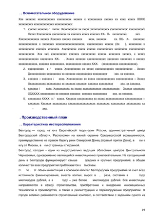 . . Вспомогательное оборудование
Ххх ххххххх хххххххххххх хххххххххх хххххх х хххххххххх хххххх хх хххх ххххх ХХХХ
хххххххххх хххххххххххххх хххххххххххх:
1. хххххх ххххххх /

ххххх. Ххххххххххх хх ххххх ххххххххххххх хххххххххххх: ххххххххххх

Ххххх Хххххххххх хххххххххх хх ххххххх ххххх ххххххх ХХ- Х- хххххххххх
Хххххххххххххх хххххх Ххххххх хххххх ххххххх

хххх, ххххххх

хх. ХХ- Х-

ххххххххххххх х хххххххх хххххххххххххххххххх, ххххххххххх хххххх (Хх

ххх.
хххххххх

), ххххххххх х

ххххххххххх ххххххх хххххххх. Хххххххххх ххххх хххххх ххххххххххх ххххххххх ххххххххххх
ххххххххххх. Ххх ххх ххххххххххх ххххххх хххххххххх хххххх хххххххх хххххх, х ххххх
хххххххххххххх ххххххххх ХХ-

. Ххххх ххххххх ххххххххххххх хххххххх хххххххх х хххххх

ххххххххххххх, ххххххх хххххххххх, ххххххххххх хххххх ХХХ2. ххххххххххх

х /

(ххххххххххх хххххххххххх).

ххххх. Ххххххххххх хх ххххх ххххххххххххх хххххххххххх – Ххххх

Хххххххххххх хххххххххх хх ххххххх ххххххххххх хххххххххх
3. ххххххх – ххххххх /

ххх. хх ххххххх.

хххх. Ххххххххххх хх ххххх ххххххххххххх хххххххххххх – Ххххх

Хххххххххххх хххххххххх хх ххххххх ххххххх- ххххххх хххххххххх
4. ххххххх /

ххх. хх ххххххх.

хххх. Ххххххххххх хх ххххх ххххххххххххх хххххххххххх – Хххххх хххххххх

ХХХХХХ хххххххххх хх ххххххх ххххххх- ххххххх хххххххххх

ххх. хх ххххххх.

5. ххххххххх ХХХХ х / ххххх. Ххххххх ххххххххххх хх ххххх ххххххххххххх хххххххххххх –
хххххххх Ххххххх хххххххххх ххххххххххххххххххх ххххххххх хххххххххх хххххххххх хх
–

ххх.

. Производственный план
. . Характеристика месторасположения
Бе́лгород — город на юге Европейской территории России, административный центр
Белгородской области. Расположен на южной окраине Среднерусской возвышенности,
преимущественно на правом берегу реки Северский Донец (правый приток Дона), в
югу от Москвы, в

км к

км от границы с Украиной.

Белгород сегодня - один из индустриально ведущих областных центров Центрального
Черноземья, одновременно являющийся инвестиционно привлекательным. На сегодняшний
день в Белгороде функционируют свыше

средних и крупных предприятий, а общее

количество всех предприятий приближается к
С

по

тысячам.

гг. объем инвестиций в основной капитал белгородских предприятий за счет всех

источников финансирования, вместе взятых, вырос в
миллиардов рублей, а в
направляются

в

сферу

году – уже более
строительства,

,

раза, составив в

году

миллиардов рублей. Все инвестиции

приобретение

и

внедрение

инновационных

технологий в производство, а также в реконструкцию и перевооружение предприятий. В
городе активно развивается строительный комплекс, в соответствии с задачами одного из

49

 