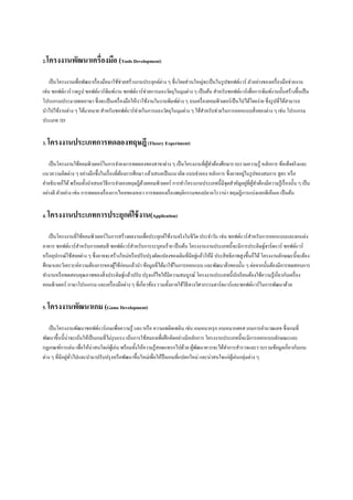 2.โครงงานพัฒนาเครื่องมือ (Tools Development)
เป็ นโครงงานเพื่อพัฒนาเรื่ องมือมาใช้ช่วยสร้างงานประยุกต์ต่าง ๆ ซึ่ งโดยส่ วนใหญ่จะเป็ นในรู ปซอฟต์แวร์ ตัวอย่างของเครื่ องมือช่วยงาน
เช่น ซอฟต์แวร์วาดรู ป ซอฟต์แวร์ พิมพ์งาน ซอฟต์แวร์ ช่วยการมองวัตถุในมุมต่าง ๆ เป็ นต้น สาหรับซอฟต์แวร์ เพื่อการพิมพ์งานนั้นสร้างขึ้นเป็ น
โปรแกรมประมวลผลภาษา ซึ่ งจะเป็ นเครื่ องมือให้เราใช้งานในงานพิมพ์ต่าง ๆ บนเครื่ องคอมพิวเตอร์ เป็ นไปได้โดยง่าย ซึ่งรู ปที่ได้สามารถ
นาไปใช้งานต่าง ๆ ได้มากมาย สาหรับซอฟต์แวร์ ช่วยในการมองวัตถุในมุมต่าง ๆ ใช้สาหรับช่วยในการออกแบบสิ่ งของต่าง ๆ เช่น โปรแกรม
ประเภท 3D
3. โครงงานประเภทการทดลองทฤษฎี (Theory Experiment)
เป็ นโครงงานใช้คอมพิวเตอร์ ในการจาองการทดลองของสาขาต่าง ๆ เป็ นโครงงานที่ผทาต้องศึกษารวบรวมความรู ้ หลักการ ข้อเท็จจริ งและ
ู้
่
แนวความคิดต่าง ๆ อย่างลึกซึ้ งในเรื่ องที่ตองการศึกษา แล้วเสนอเป็ นแนวคิด แบบจาลอง หลักการ ซึ่งอาจอยูในรู ปของสมการ สู ตร หรื อ
้
่ ู้
คาอธิ บายก็ได้ พร้อมทั้งนาเสนอวิธีการจาลองทฤษฎีดวยคอมพิวเตอร์ การทาโครงงานประเภทนี้มีจุดสาคัญอยูที่ผทาต้องมีความรู ้เรื่ องนั้น ๆ เป็ น
้
อย่างดี ตัวอย่าง เช่น การทดลองเรื่ องการไหลของเหลว การทดลองเรื่ องพฤติกรรมของปลาอโรวาน่า ทฤษฎีการแบ่งแยกดีเอ็นเอ เป็ นต้น
4. โครงงานประเภทการประยุกต์ ใช้ งาน(Application)
เป็ นโครงงานที่ใช้คอมพิวเตอร์ในการสร้างผลงานเพื่อประยุกต์ใช้งานจริ งในชีวิต ประจาวัน เช่น ซอฟต์แวร์ สาหรับการออกแบบและตกแต่ง
อาคาร ซอฟต์แวร์สาหรับการผสมสี ซอฟต์แวร์ สาหรับการระบุคนร้าย เป็ นต้น โครงงานงานประเภทนี้ จะมีการประดิษฐ์ฮาร์ ดแวร์ ซอฟต์แวร์
่
หรื ออุปกรณ์ใช้สอยต่าง ๆ ซึ่ งอาจจะสร้างใหม่หรื อปรับปรุ งดัดแปลงของเดิมที่มีอยูแล้วให้มี ประสิ ทธิ ภาพสูงขึ้นก็ได้ โครงงานลักษณะนี้ จะต้อง
ศึกษาและวิเคราะห์ความต้องการของผูใช้ก่อนแล้วนา ข้อมูลที่ได้มาใช้ในการออกแบบ และพัฒนาสิ่ งของนั้น ๆ ต่อจากนั้นต้องมีการทดสอบการ
้
ทางานหรื อทดสอบคุณภาพของสิ่ งประดิษฐ์แล้วปรับ ปรุ งแก้ไขให้มีความสมบูรณ์ โครงงานประเภทนี้นกเรี ยนต้องใช้ความรู้เกี่ยวกับเครื่ อง
ั
คอมพิวเตอร์ ภาษาโปรแกรม และเครื่ องมือต่าง ๆ ที่เกี่ยวข้อง รวมทั้งอาจใช้วิธีทางวิศวกรรมฮาร์ ดแวร์ และซอฟต์แวร์ ในการพัฒนาด้วย
5. โครงงานพัฒนาเกม (Game Development)
เป็ นโครงงานพัฒนาซอฟต์แวร์เกมเพื่อความรู้ และ/หรื อ ความเพลิดเพลิน เช่น เกมหมากรุ ก เกมหมากฮอส เกมการคานวณเลข ซึ่ งเกมที่
พัฒนาขึ้นนี้น่าจะเน้นให้เป็ นเกมที่ไม่รุนแรง เน้นการใช้สมองเพื่อฝึ กคิดอย่างมีหลักการ โครงงานประเภทนี้จะมีการออกแบบลักษณะและ
กฎเกณฑ์การเล่น เพื่อให้น่าสนใจเก่ผเู ้ ล่น พร้อมทั้งให้ความรู ้สอดแทรกไปด้วย ผูพฒนาควรจะได้ทาการสารวจและรวบรวมข้อมูลเกี่ยวกับเกม
้ ั
่ ั่
ต่าง ๆ ที่มีอยูทวไปและนามาปรับปรุ งหรื อพัฒนาขึ้นใหม่เพื่อให้ป็นเกมที่แปลกใหม่ และน่าสนใจแก่ผเู ้ ล่นกลุ่มต่าง ๆ

 