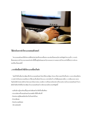 วิธีดาเนินการทาโครงงานคอมพิวเตอร์
โครงงานคอมพิวเตอร์เป็ นกิจกรรมที่ตองทาอย่างต่อเนื่ องหลายขั้นตอน และแต่ละขั้นตอนจะมีความสาคัญต่อโครงงานนั้น ๆ การแบ่ง
้
่ ั
ขั้นตอนของการทาโครงงานอาจแตกต่างกัน ทั้งนี้ ข้ ึนอยูกบลักษณะของโครงงานและการวางแผนการทาโครงงานในที่น้ ีจะบ่ง การทางาน
ออกเป็ น6 ขั้นตอนดังนี้
1. การคัดเลือกหัวข้ อโครงงานทีสนใจทา
่
โดยทัวไปเรื่ องที่จะนามาพัฒนาเป็ นโครงงานคอมพิวเตอร์ มักจะได้มาจากปั ญหา คาถาม หรื อความสนใจในเรื่ องต่าง ๆ จากการสังเกตสิ่ งต่าง
่
ๆ รอบตัว นักเรี ยนสามารถจะศึกษาการได้มาของเรื่ องที่จะทาโครงงาน การอ่านค้นคว้า การไปเยี่ยมชมสถานที่ต่าง ๆ การฟังบรรยาย รายการ
วิทยุโทรทัศน์ สนทนาอภิปราย กิจกรรมการเรี ยนการสอน งานอดิเรก การเข้าชมงานนิ ทรรศการหรื องานประกวดโครงงานคอมพิวเตอร์ ในการ
ตัดสิ นใจเลือกหัวข้อที่จะนามาพัฒนาโครงงานคอมพิวเตอร์ ควรพิจารณาองค์ประกอบสาคัญดังนี้
- จะต้องมีความรู้และทักษะพื้นฐานอย่างเพียงพอในหัวข้อเรื่ องที่จะศึกษา
- สามารถจัดหาเครื่ องคอมพิวเตอร์และซอฟต์แวร์ ที่เกี่ยวข้องได้
- มีแหล่งความรู ้เพียงพอที่จะค้นคว้าหรื อขอคาปรึ กษา
- มีเวลาเพียงพอ
- มีงบประมาณเพียงพอ
- มีความปลอดภัย

 