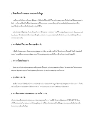 2. ศึกษาค้ นคว้ าจากเอกสารและแหล่ งข้ อมูล
รวมถึงการขอคาปรึ กษาจากผูทรงคุณวุฒิช่วยจะช่วยให้นกเรี ยนได้แนวคิดที่ใช้ในการ กาหนดของเขตของเรื่ องที่จะศึกษาได้เฉพาะเจาะจงมาก
้
ั
ยิงขึ้น รวมทั้งความรู้เพิ่มเติมในเรื่ งที่จะศึกษาจนสามารถใช้ออกแบบและวางแผนดาเนิ น การทาโครงงานนั้นได้อย่างเหมาะสมในการศึกษา
่
ค้นคว้าดังกล่าว นักเรี ยนจะต้องบันทึกสรุ ปสาระสาคัญไว้ดวย
้
จะต้องพิจารณาดังนี้ มูลเหตุจูงใจและเป้ าหมายในการทา วัสดุอุปกรณ์ ความต้องการของผูใช้งาและคุณลักษณะของผลงาน (Requirement and
้
Specification) วิธีการประเมินผล วิธีการพัฒนา ข้อสรุ ปของโครงงาน ความแปลกใหม่ ความคิดสร้างสรรค์ แนวทางในการปรับปรุ งหรื อขยาย
การทดลองจากงานเดิม
3. การจัดทาเค้ าโครงของโครงงานทีจะทา
่
จาเป็ นต้องกาหนดกรอบแนวคิดและวงแผนการพัฒนาล่วงหน้าเพื่อคาดการณ์ความเป็ นไป ได้ของโครงงาน ขั้นตอนที่สาคัญคือ ศึกษาค้นคว้า
เอกสาร วิเคราะห์ขอมูล ออกแบบการพัฒนา เสนอเค้าโครงของโครงงานต่ออาจารย์ที่ปรึ กษา เพื่อขอคาแนะนาและปรับปรุ งแก้ไข
้
4. การลงมือทาโครงงาน
เมื่อเค้าโครงได้รับความเห็นชอบจากอาจารย์ที่ปรึ กษาแล้ว ขั้นตอนต่อไปจะเป็ นการพัฒนาตามขั้นตอนที่ได้วางแผนไว้ดงนี้ เตรี ยมการ ลงมือ
ั
พัฒนา ตรวจสอบผลงานและแกไข อภิปรายผลและข้อเสนอแนะ แนวทางในการพัฒนาโครงงานในอนาคต
5. การเขียนรายงาน
เป็ นสื่ อความหมายเพื่อให้ผอื่นได้เข้าใจแนวความคิด วิธีดาเนินการศึกษาค้นคว้า ข้อมูลที่ได้ ตลอดจนข้อสรุ ปและข้อเสนอแนะต่าง ๆ เกี่ยวกับ
ู้
โครงงานนั้น ในการเขียนควรใช้ภาษาที่อ่านเข้าใจได้ง่าย ชัดเจน กระชับ และตรงไปตรงมาให้ครอบคลุมหัวข้อต่าง ๆ
6. การนาเสนอและการแสดงผลงานของโครงงาน
เป็ นการนาเสนอเพื่อแสดงออกถึงผลิตผลของความคิด ความพยายามในการทางานที่ผทาโครงงานได้ทุ่มเท และเป็ นวิธีที่ให้ผอื่นได้รับรู ้และ
ู้
ู้
เข้าใจในโครงงานนั้น ในการเสนออาจทาได้หลายรู ปแบบ เช่น ติดโปสเตอร์ การรายงานตัวในที่ประชุม การแสดงผลงานด้วยสื่ อต่าง การจัด
นิทรรศการ การอธิบายด้วยคาพูด

 