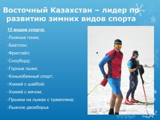 Восточный Казахстан – лидер по
развитию зимних видов спорта
12 видов спорта:
-Лыжные гонки;
-Биатлон;
-Фристайл;
-Сноуборд;
-Горные лыжи;
-Конькобежный спорт;
-Хоккей с шайбой;
-Хоккей с мячом;
-Прыжки на лыжах с трамплина;
-Лыжное двоеборье

 