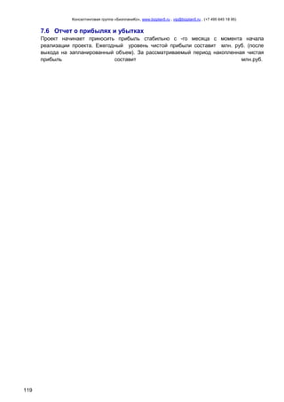 Консалтинговая группа «БизпланиКо», www.bizplan5.ru , vip@bizplan5.ru , (+7 495 645 18 95)

7.6 Отчет о прибылях и убытках
Проект начинает приносить прибыль стабильно с -го месяца с момента начала
реализации проекта. Ежегодный уровень чистой прибыли составит млн. руб. (после
выхода на запланированный объем). За рассматриваемый период накопленная чистая
прибыль
составит
млн.руб..

119

 