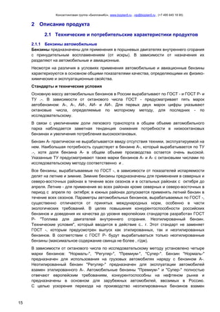Консалтинговая группа «БизпланиКо», www.bizplan5.ru , vip@bizplan5.ru , (+7 495 645 18 95)

2 Описание продукта
2.1 Технические и потребительские характеристики продуктов
2.1.1 Бензины автомобильные
Бензины предназначены для применения в поршневых двигателях внутреннего сгорания
с принудительным воспламенением (от искры). В зависимости от назначения их
разделяют на автомобильные и авиационные.
Несмотря на различия в условиях применения автомобильные и авиационные бензины
характеризуются в основном общими показателями качества, определяющими их физикохимические и эксплуатационные свойства.
Стандарты и технические условия
Основную массу автомобильных бензинов в России вырабатывают по ГОСТ - и ГОСТ Р- и
ТУ .-. В зависимости от октанового числа ГОСТ - предусматривает пять марок
автобензином: А-, А-, АИ-, АИ- и АИ-. Для первых двух марок цифры указывают
октановые числа, определяемые по моторному методу, для последних - по
исследовательскому.
В связи с увеличением доли легкового транспорта в общем объеме автомобильного
парка наблюдается заметная тенденция снижения потребности в низкооктановых
бензинах и увеличения потребления высокооктановых.
Бензин А- практически не вырабатывается ввиду отсутствия техники, эксплуатируемой на
нем. Наибольшая потребность существует в бензине А-, который вырабатывается по ТУ
.-, хотя доля бензина А- в общем объеме производства остается очень высокой.
Указанные ТУ предусматривают также марки бензинов А- и А- с октановыми числами по
исследовательскому методу соответственно и .
Все бензины, вырабатываемые по ГОСТ -, в зависимости от показателей испаряемости
делят на летние и зимние. Зимние бензины предназначены для применения в северных и
северо-восточных районах в течение всех сезонов и в остальных районах с октября до
апреля. Летние - для применения во всех районах кроме северных и северо-восточных в
период с апреля по октября; в южных районах допускается применять летний бензин в
течение всех сезонов. Параметры автомобильных бензинов, вырабатываемых по ГОСТ -,
существенно отличаются от принятых международных норм, особенно в части
экологических требований. В целях повышения конкурентоспособности российских
бензинов и доведения их качества до уровня европейских стандартов разработан ГОСТ
Р- "Топлива для двигателей внутреннего сгорания. Неэтилированный бензин.
Технические условия", который вводится в действие с.. г. Этот стандарт не заменяет
ГОСТ -, которым предусмотрен выпуск как этилированных, так и неэтилированных
бензинов. В соответствии с ГОСТ Р- будут вырабатываться только неэтилированные
бензины (максимальное содержание свинца не более , г/дм).
В зависимости от октанового числа по исследовательскому методу установлено четыре
марки бензинов: "Нормаль-", "Регуляр-", "Премиум-", "Супер-". Бензин "Нормаль-"
предназначен для использования на грузовых автомобилях наряду с бензином А-.
Неэтилированный бензин "Регуляр-" предназначен для эксплуатации автомобилей
взамен этилированного А-. Автомобильные бензины "Премиум-" и "Супер-" полностью
отвечают европейским требованиям, конкурентоспособны на нефтяном рынке и
предназначены в основном для зарубежных автомобилей, ввозимых в Россию.
С целью ускорения перехода на производство неэтилированных бензинов взамен

15

 