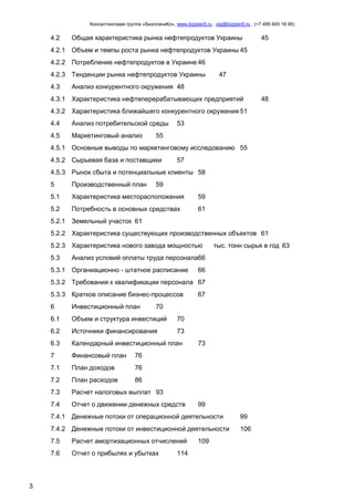 Консалтинговая группа «БизпланиКо», www.bizplan5.ru , vip@bizplan5.ru , (+7 495 645 18 95)

4.2

Общая характеристика рынка нефтепродуктов Украины

45

4.2.1 Объем и темпы роста рынка нефтепродуктов Украины 45
4.2.2 Потребление нефтепродуктов в Украине 46
4.2.3 Тенденции рынка нефтепродуктов Украины
4.3

47

Анализ конкурентного окружения 48

4.3.1 Характеристика нефтеперерабатывающих предприятий

48

4.3.2 Характеристика ближайшего конкурентного окружения 51
4.4

Анализ потребительской среды

4.5

Маркетинговый анализ

53

55

4.5.1 Основные выводы по маркетинговому исследованию 55
4.5.2 Сырьевая база и поставщики

57

4.5.3 Рынок сбыта и потенциальные клиенты 58
5

Производственный план

5.1

Характеристика месторасположения

59

5.2

Потребность в основных средствах

61

59

5.2.1 Земельный участок 61
5.2.2 Характеристика существующих производственных объектов 61
5.2.3 Характеристика нового завода мощностью
5.3

тыс. тонн сырья в год 63

Анализ условий оплаты труда персонала66

5.3.1 Органиационно - штатное расписание

66

5.3.2 Требования к квалификации персонала 67
5.3.3 Краткое описание бизнес-процессов
6

Инвестиционный план

6.1

Объем и структура инвестиций

70

6.2

Источники финансирования

73

6.3

Календарный инвестиционный план

7

Финансовый план

76

7.1

План доходов

76

7.2

План расходов

86

7.3

Расчет налоговых выплат 93

7.4

Отчет о движении денежных средств

67

70

73

99

7.4.1 Денежные потоки от операционной деятельности

99

7.4.2 Денежные потоки от инвестиционной деятельности

106

7.5
7.6

3

Расчет амортизационных отчислений
Отчет о прибылях и убытках

114

109

 