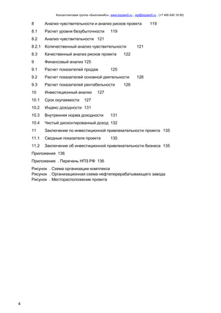 Консалтинговая группа «БизпланиКо», www.bizplan5.ru , vip@bizplan5.ru , (+7 495 645 18 95)

8

Анализ чувствительности и анализ рисков проекта

8.1

Расчет уровня безубыточности

8.2

Анализ чувствительности 121

119

119

8.2.1 Количественный анализ чувствительности

121

8.3

Качественный анализ рисков проекта

9

Финансовый анализ 125

9.1

Расчет показателей продаж

9.2

Расчет показателей основной деятельности

9.3

Расчет показателей рентабельности

10

Инвестиционный анализ

10.1

Срок окупаемости

10.2

Индекс доходности 131

10.3

Внутренняя норма доходности

10.4

Чистый дисконтированный доход 132

11

Заключение по инвестиционной привлекательности проекта 135

11.1

Сводные показатели проекта

11.2

Заключение об инвестиционной привлекательности бизнеса 135

122

125
126

126

127

127

131

135

Приложения 136
Приложение . Перечень НПЗ РФ 136
Рисунок . Схема организации комплекса
Рисунок . Организационная схема нефтеперерабатывающего завода
Рисунок . Месторасположение проекта

4

 